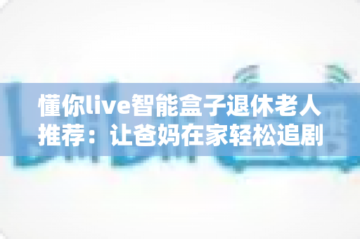 懂你live智能盒子退休老人推荐:让爸妈在家轻松追剧唱戏的贴心适老大屏神器 懂你live智能盒子退休老人推荐:让爸妈在家轻松追剧唱戏的贴心适老大屏神器