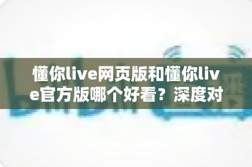 懂你live网页版和懂你live官方版哪个好看？深度对比评测帮你选出最佳观播体验