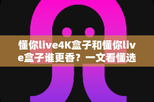 懂你live4K盒子和懂你live盒子谁更香？一文看懂选购门道，看完不花冤枉钱
