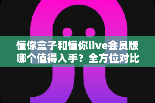 懂你盒子和懂你live会员版哪个值得入手？全方位对比评测帮你做出明智选择
