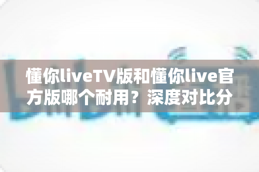 懂你liveTV版和懂你live官方版哪个耐用？深度对比分析帮你选对版本