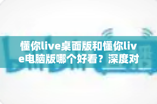 懂你live桌面版和懂你live电脑版哪个好看？深度对比帮你选出更顺眼的版本