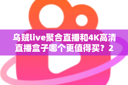 乌贼live聚合直播和4K高清直播盒子哪个更值得买?2025年家庭影音选购深度解析 乌贼live聚合直播和4K高清直播盒子哪个更值得买?2025年家庭影音选购深度解析