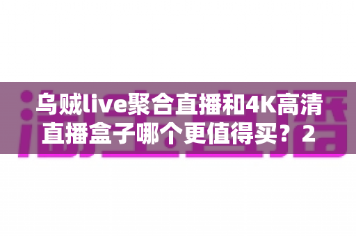 乌贼live聚合直播和4K高清直播盒子哪个更值得买？2025年家庭影音选购深度解析