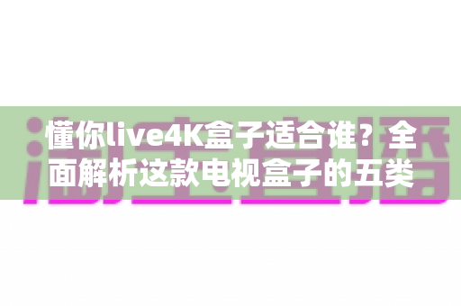 懂你live4K盒子适合谁？全面解析这款电视盒子的五类理想用户与选购指南