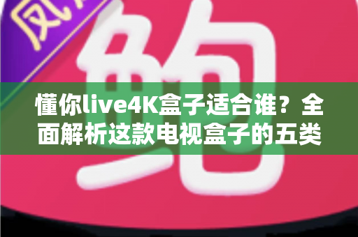 懂你live4K盒子适合谁？全面解析这款电视盒子的五类理想用户与选购指南