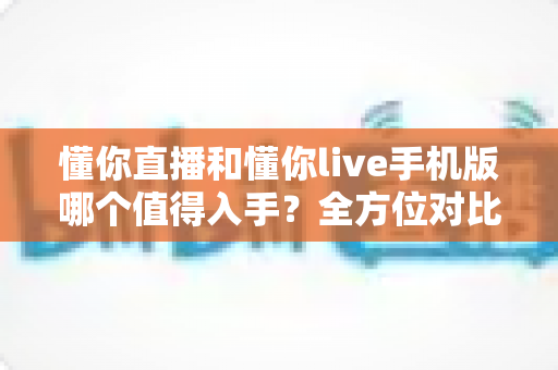 懂你直播和懂你live手机版哪个值得入手？全方位对比评测帮你轻松做出最佳选择