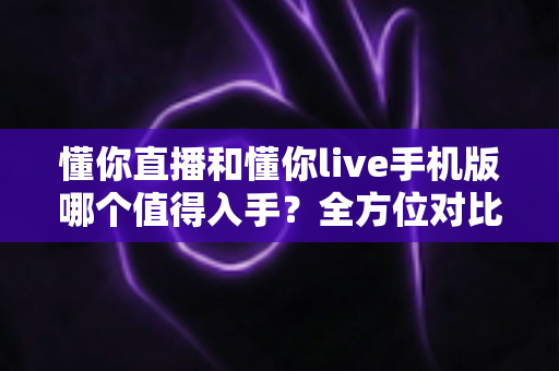 懂你直播和懂你live手机版哪个值得入手？全方位对比评测帮你轻松做出最佳选择