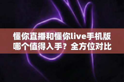 懂你直播和懂你live手机版哪个值得入手？全方位对比评测帮你轻松做出最佳选择
