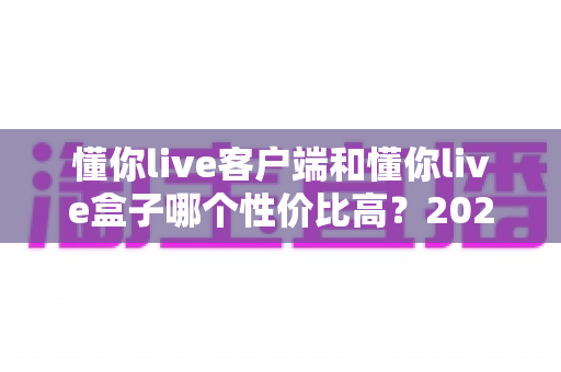 懂你live客户端和懂你live盒子哪个性价比高？2025年最新选购避坑指南全解析