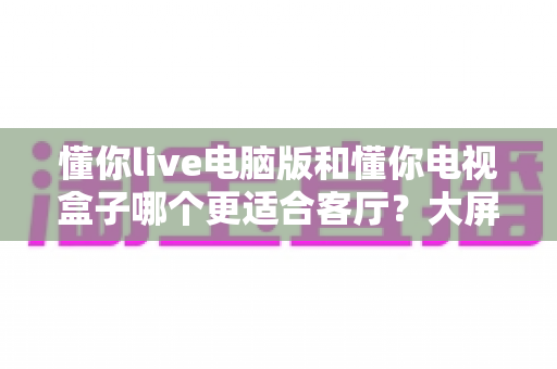 懂你live电脑版和懂你电视盒子哪个更适合客厅？大屏观影全面对比指南