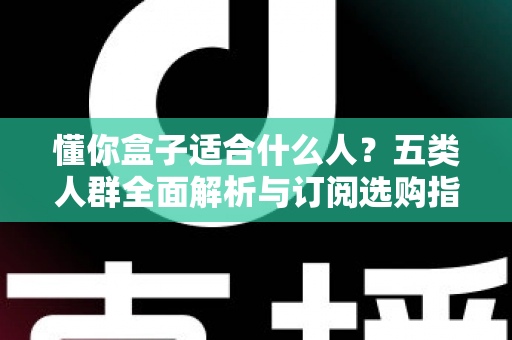 懂你盒子适合什么人？五类人群全面解析与订阅选购指南