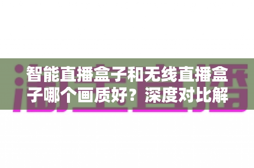 智能直播盒子和无线直播盒子哪个画质好？深度对比解析助你选对直播设备