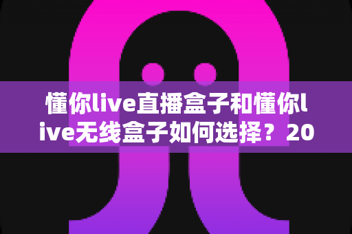 懂你live直播盒子和懂你live无线盒子如何选择?2025最新选购指南帮你一次搞懂 懂你live直播盒子和懂你live无线盒子如何选择?2025最新选购指南帮你一次搞懂