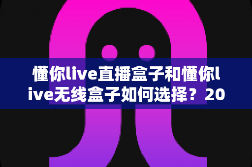 懂你live直播盒子和懂你live无线盒子如何选择?2025最新选购指南帮你一次搞懂 懂你live直播盒子和懂你live无线盒子如何选择?2025最新选购指南帮你一次搞懂