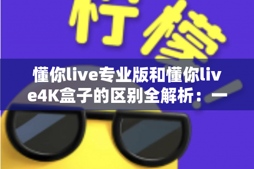 懂你live专业版和懂你live4K盒子的区别全解析：一文看懂如何选择最适合你的观影方案