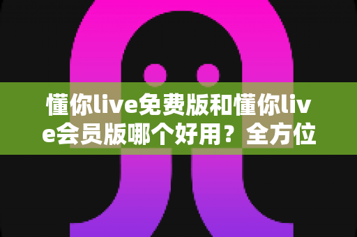懂你live免费版和懂你live会员版哪个好用？全方位对比测评，帮你找到最适合自己的选择