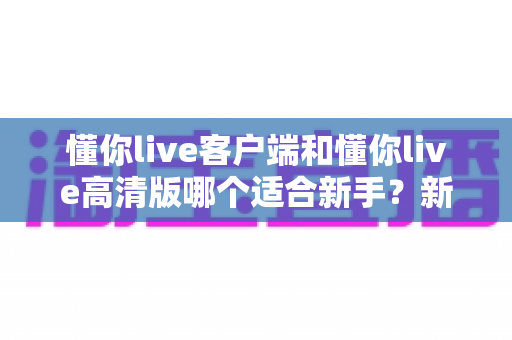 懂你live客户端和懂你live高清版哪个适合新手？新手入门最佳选择全面解析与实用指南