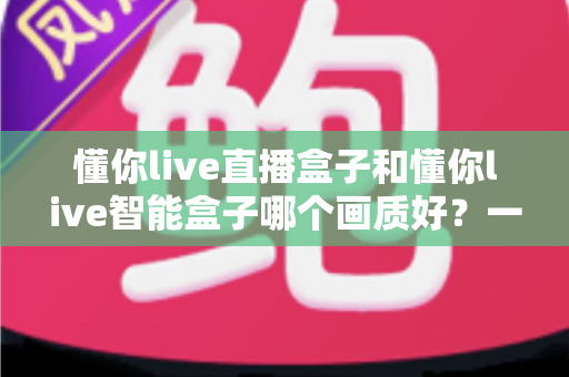 懂你live直播盒子和懂你live智能盒子哪个画质好？一篇文章看懂两款盒子的画质差距与选购指南