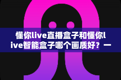 懂你live直播盒子和懂你live智能盒子哪个画质好？一篇文章看懂两款盒子的画质差距与选购指南