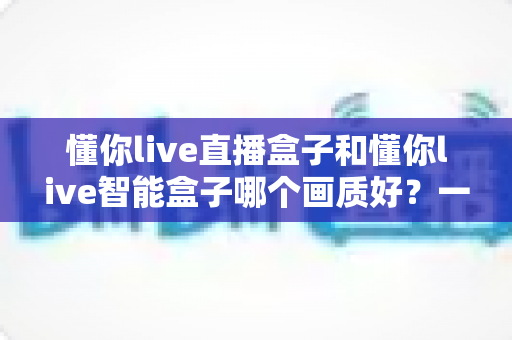 懂你live直播盒子和懂你live智能盒子哪个画质好？一篇文章看懂两款盒子的画质差距与选购指南
