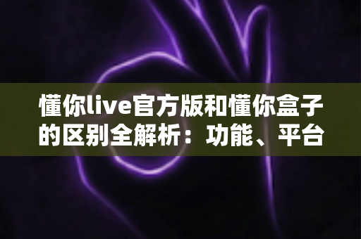 懂你live官方版和懂你盒子的区别全解析:功能、平台与使用场景深度对比指南 懂你live官方版和懂你盒子的区别全解析:功能、平台与使用场景深度对比指南