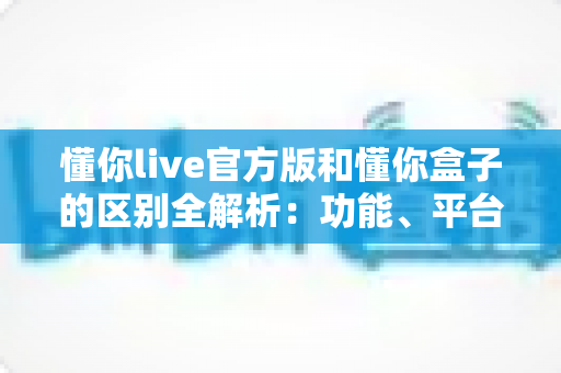 懂你live官方版和懂你盒子的区别全解析：功能、平台与使用场景深度对比指南