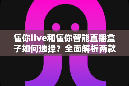 懂你live和懂你智能直播盒子如何选择？全面解析两款直播工具的差异与选购指南