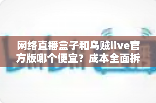 网络直播盒子和乌贼live官方版哪个便宜？成本全面拆解与选购避坑指南
