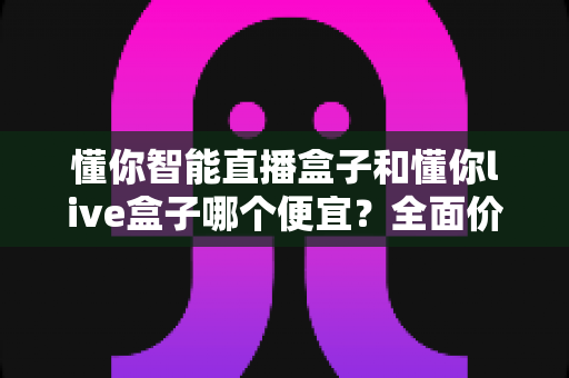 懂你智能直播盒子和懂你live盒子哪个便宜?全面价格对比与高性价比选购指南 懂你智能直播盒子和懂你live盒子哪个便宜?全面价格对比与高性价比选购指南