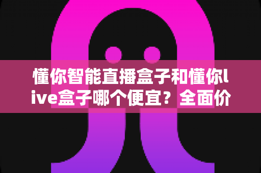 懂你智能直播盒子和懂你live盒子哪个便宜？全面价格对比与高性价比选购指南