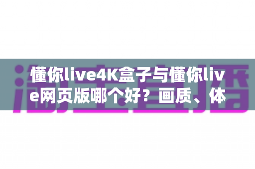 懂你live4K盒子与懂你live网页版哪个好？画质、体验与性价比全方位深度对比指南