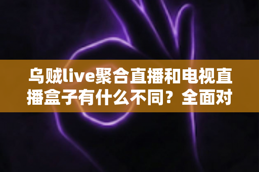 乌贼live聚合直播和电视直播盒子有什么不同？全面对比解析帮你选对观影方案