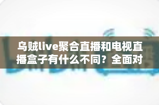 乌贼live聚合直播和电视直播盒子有什么不同？全面对比解析帮你选对观影方案