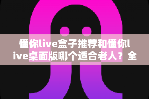 懂你live盒子推荐和懂你live桌面版哪个适合老人?全方位对比分析与选购指南 懂你live盒子推荐和懂你live桌面版哪个适合老人?全方位对比分析与选购指南