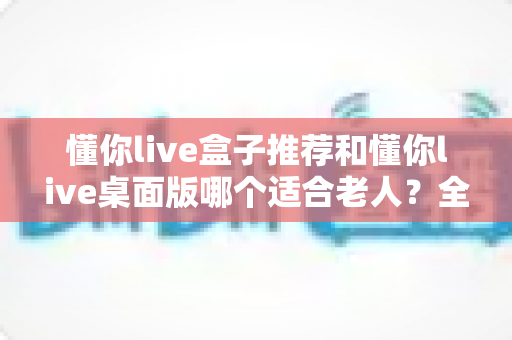 懂你live盒子推荐和懂你live桌面版哪个适合老人？全方位对比分析与选购指南