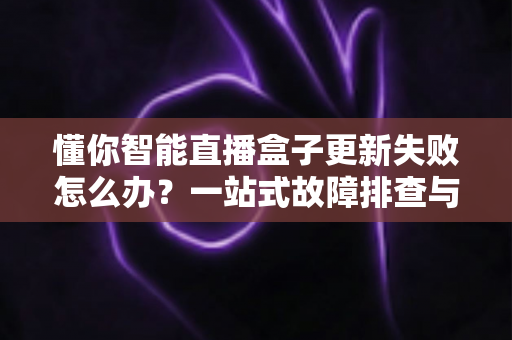 懂你智能直播盒子更新失败怎么办?一站式故障排查与解决方案指南 懂你智能直播盒子更新失败怎么办?一站式故障排查与解决方案指南