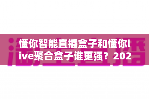 懂你智能直播盒子和懂你live聚合盒子谁更强？2025全方位深度对比评测帮你选对不踩坑