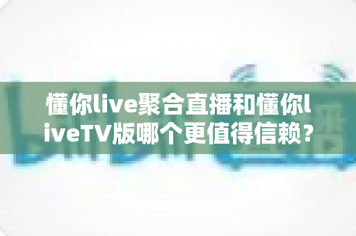 懂你live聚合直播和懂你liveTV版哪个更值得信赖?深度对比分析与选购指南 懂你live聚合直播和懂你liveTV版哪个更值得信赖?深度对比分析与选购指南