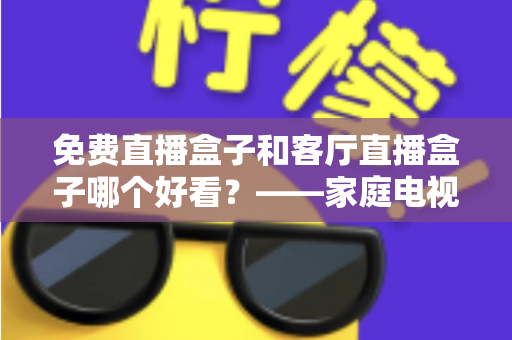 免费直播盒子和客厅直播盒子哪个好看?——家庭电视盒子选购全攻略,一文帮你告别选择困难 免费直播盒子和客厅直播盒子哪个好看?——家庭电视盒子选购全攻略,一文帮你告别选择困难