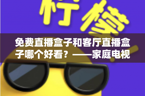 免费直播盒子和客厅直播盒子哪个好看？——家庭电视盒子选购全攻略，一文帮你告别选择困难