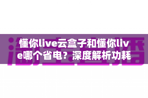 懂你live云盒子和懂你live哪个省电？深度解析功耗差异，助你选出最省钱的挂机直播方案
