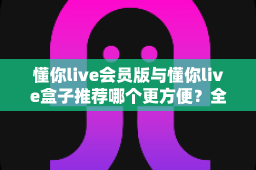 懂你live会员版与懂你live盒子推荐哪个更方便？全面对比帮你选对不选贵