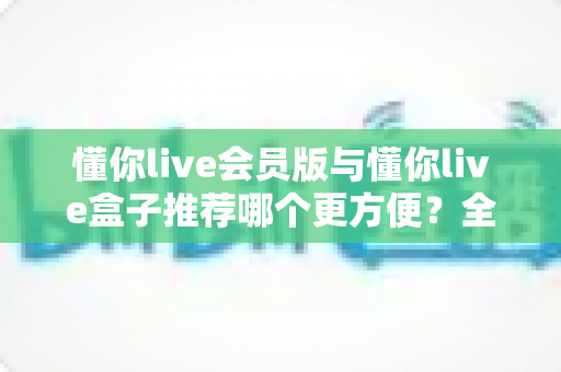懂你live会员版与懂你live盒子推荐哪个更方便？全面对比帮你选对不选贵