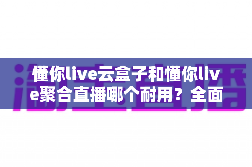 懂你live云盒子和懂你live聚合直播哪个耐用？全面解析两者耐用性差异与实用选购指南