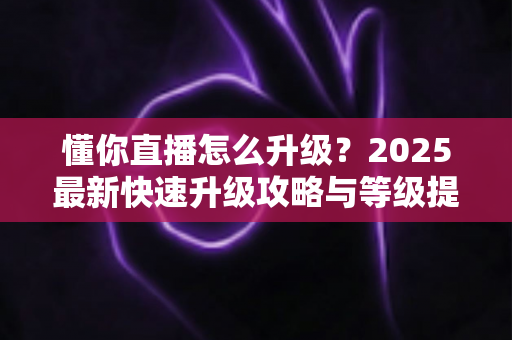 懂你直播怎么升级？2025最新快速升级攻略与等级提升全指南