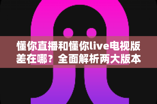 懂你直播和懂你live电视版差在哪？全面解析两大版本差异，帮你选对观影利器