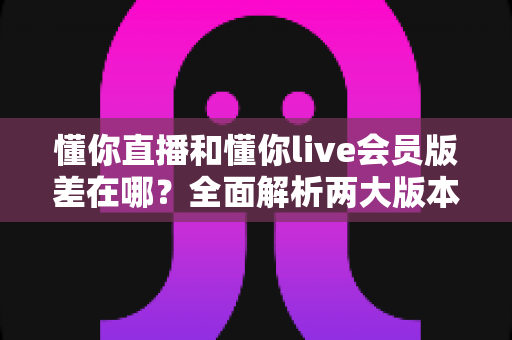 懂你直播和懂你live会员版差在哪？全面解析两大版本核心差异与选择指南