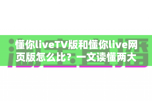 懂你liveTV版和懂你live网页版怎么比？一文读懂两大版本差异，选对版本畅享高清直播新体验