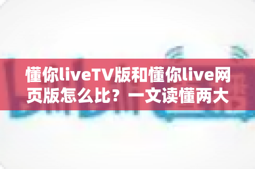 懂你liveTV版和懂你live网页版怎么比？一文读懂两大版本差异，选对版本畅享高清直播新体验